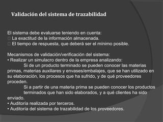 Validación del sistema de trazabilidad
El sistema debe evaluarse teniendo en cuenta:
􀂾 La exactitud de la información almacenada.
􀂾 El tiempo de respuesta, que deberá ser el mínimo posible.
Mecanismos de validación/verificación del sistema:
• Realizar un simulacro dentro de la empresa analizando:
Si de un producto terminado se pueden conocer las materias
primas, materias auxiliares y envases/embalajes, que se han utilizado en
su elaboración, los procesos que ha sufrido, y de qué proveedores
proceden.
Si a partir de una materia prima se pueden conocer los productos
terminados que han sido elaborados, y a qué clientes ha sido
enviado.
• Auditoría realizada por terceros.
• Auditoría del sistema de trazabilidad de los proveedores.
 