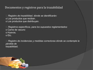 Documentos y registros para la trazabilidad
􀂾 Registro de trazabilidad, dónde se identificarán:
o Los productos que reciban.
o Los productos que distribuyan.
􀂾 Registros específicos, para los supuestos reglamentados:
o Carne de vacuno
o Huevos.
o Etc.
􀂾 Registro de incidencias y medidas correctoras dónde se contemple la
pérdida de
trazabilidad.
 