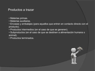 Productos a trazar
• Materias primas.
• Materias auxiliares.
• Envases y embalajes (para aquellos que entren en contacto directo con el
producto).
• Productos intermedios (en el caso de que se generen).
• Subproductos (en el caso de que se destinen a alimentación humana o
animal).
• Productos terminados.
 