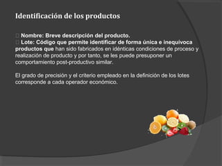 Identificación de los productos
􀂾 Nombre: Breve descripción del producto.
􀂾 Lote: Código que permite identificar de forma única e inequívoca
productos que han sido fabricados en idénticas condiciones de proceso y
realización de producto y por tanto, se les puede presuponer un
comportamiento post-productivo similar.
El grado de precisión y el criterio empleado en la definición de los lotes
corresponde a cada operador económico.
 