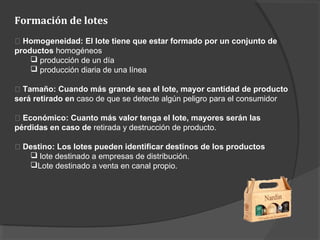Formación de lotes
􀂾 Homogeneidad: El lote tiene que estar formado por un conjunto de
productos homogéneos
 producción de un día
 producción diaria de una línea
􀂾 Tamaño: Cuando más grande sea el lote, mayor cantidad de producto
será retirado en caso de que se detecte algún peligro para el consumidor
􀂾 Económico: Cuanto más valor tenga el lote, mayores serán las
pérdidas en caso de retirada y destrucción de producto.
􀂾 Destino: Los lotes pueden identificar destinos de los productos
 lote destinado a empresas de distribución.
Lote destinado a venta en canal propio.
 