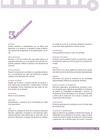 s
                      o  ne
                   ci
              ni



3
        fi
      de




Auditoría:                                                     La unidad de venta de un producto alimenticio ofrecido al
Examen periódico e independiente que se realiza para           consumidor debe especificar su número de lote.
determinar si un sistema y el resultado cumple la disposi-
ción previamente establecida, se ha implementado y es efi-     Procedimiento:
caz.                                                           Forma específica de llevar a cabo una actividad.

Alerta alimentaria:                                            Productos intermedios:
Situación o nivel de incertidumbre que puede afectar a la      Productos que se generan durante la producción y poste-
seguridad alimentaria y a su percepción por parte del con-     riormente se transforman o forman parte de un producto ter-
sumidor pudiendo conllevar a cambios en las decisiones de      minado.
consumo.
                                                               Formato:
Crisis alimentaria:                                            Documento en el cual se registran los datos de los resulta-
Situación extraordinaria que afecta a la seguridad alimenta-   dos obtenidos de las diferentes actividades desempeñadas.
ria y a su percepción por parte del consumidor y conlleva
cambios en las decisiones de consumo.                          Registro:
                                                               Documento que aporta la evidencia de las actividades
Envases/ embalajes:                                            desempeñadas mediante los resultados obtenidos.
Aquello que envuelve o contiene artículos de comercio u
otros efectos para conservarlos o transportarlos. A efectos    Sistema de gestión de trazabilidad:
de trazabilidad, tienen importancia los que entran en con-     Estructura organizativa, procedimientos, procesos y recur-
tacto directo con el alimento.                                 sos necesarios para implantar la trazabilidad. Si el Sistema
                                                               de Gestión de Trazabilidad es adecuado y funciona, en
Implementar:                                                   momentos de Crisis alimentaria no es necesario inmovilizar
Poner en funcionamiento.                                       o retirar toda la producción de un sector o empresa, sino
                                                               únicamente el lote afectado.
Inspección:
Comprobación o evaluación de la conformidad por medio          Subproductos:
de la observación.                                             Productos generados en la producción que no forman parte
                                                               del producto final.
Lote:
Conjunto de unidades de venta de un producto alimenticio       Trazabilidad o rastreabilidad:
fabricado, elaborado o envasado en circunstancias prácti-      Según la definición que establece el Parlamento Europeo, la
camente idénticas. Será determinado en cada caso, por el       trazabilidad es la posibilidad de encontrar y seguir el rastro,
productor, fabricante o envasador del alimento en cuestión.    a través de todas las etapas de producción, transformación
                                                               y distribución, de un alimento (para uso humano o animal) o




                                                                               Subsector industrias de elaboración de bebidas • 17
 