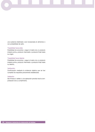 una sustancia destinada a ser incorporada en alimentos o
        con probabilidad de serlo.

        Trazabilidad hacia atrás:
        Posibilidad de encontrar y seguir el rastro de un producto
        (materia prima, producto intermedio o producto final) hasta
        su origen.

        Trazabilidad hacia delante:
        Posibilidad de encontrar y seguir el rastro de un producto
        (materia prima, producto intermedio o producto final) hasta
        su destino.

        Verificación:
        Confirmación mediante la evidencia objetiva que se han
        cumplido los requisitos previamente establecidos.

        Validación:
        Dar firmeza ó validez a una aplicación prevista tras la com-
        probación de su cumplimiento.




18 • Subsector industrias de elaboración de bebidas
 