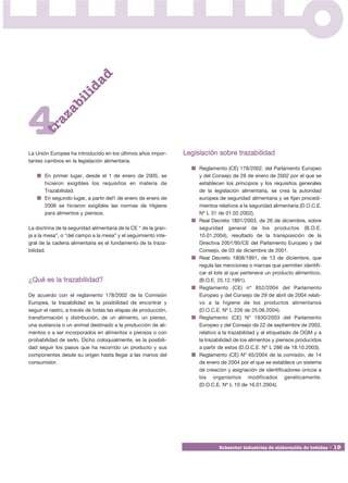 ad
                        id
                b    il


4
         a   za
      tr




La Unión Europea ha introducido en los últimos años impor-       Legislación sobre trazabilidad
tantes cambios en la legislación alimentaria.
                                                                      Reglamento (CE) 178/2002, del Parlamento Europeo
       En primer lugar, desde el 1 de enero de 2005, se               y del Consejo de 28 de enero de 2002 por el que se
       hicieron exigibles los requisitos en materia de                establecen los principios y los requisitos generales
       Trazabilidad.                                                  de la legislación alimentaria, se crea la autoridad
       En segundo lugar, a partir del1 de enero de enero de           europea de seguridad alimentaria y se fijan procedi-
       2006 se hicieron exigibles las normas de Higiene               mientos relativos a la seguridad alimentaria (D.O.C.E.
       para alimentos y piensos.                                      Nº L 31 de 01.02.2002).
                                                                      Real Decreto 1801/2003, de 26 de diciembre, sobre
La doctrina de la seguridad alimentaria de la CE “ de la gran-        seguridad general de los productos (B.O.E.
ja a la mesa”, o “del campo a la mesa” y el seguimiento inte-         10.01.2004), resultado de la transposición de la
gral de la cadena alimentaria es el fundamento de la traza-           Directiva 2001/95/CE del Parlamento Europeo y del
bilidad.                                                              Consejo, de 03 de diciembre de 2001.
                                                                      Real Decreto 1808/1991, de 13 de diciembre, que
                                                                      regula las menciones o marcas que permiten identifi-
                                                                      car el lote al que pertenece un producto alimenticio.
¿Qué es la trazabilidad?                                              (B.O.E. 25.12.1991).
                                                                      Reglamento (CE) nº 852/2004 del Parlamento
De acuerdo con el reglamento 178/2002 de la Comisión                  Europeo y del Consejo de 29 de abril de 2004 relati-
Europea, la trazabilidad es la posibilidad de encontrar y             vo a la higiene de los productos alimentarios
seguir el rastro, a través de todas las etapas de producción,         (D.O.C.E. Nº L 226 de 25.06.2004).
transformación y distribución, de un alimento, un pienso,             Reglamento (CE) Nº 1830/2003 del Parlamento
una sustancia o un animal destinado a la producción de ali-           Europeo y del Consejo de 22 de septiembre de 2003,
mentos o a ser incorporados en alimentos o piensos o con              relativo a la trazabilidad y al etiquetado de OGM y a
probabilidad de serlo. Dicho coloquialmente, es la posibili-          la trazabilidad de los alimentos y piensos producidos
dad seguir los pasos que ha recorrido un producto y sus               a partir de estos (D.O.C.E. Nº L 286 de 18.10.2003).
componentes desde su origen hasta llegar a las manos del              Reglamento (CE) Nº 65/2004 de la comisión, de 14
consumidor.                                                           de enero de 2004 por el que se establece un sistema
                                                                      de creación y asignación de identificadores únicos a
                                                                      los organismos modificados genéticamente.
                                                                      (D.O.C.E. Nº L 10 de 16.01.2004).




                                                                              Subsector industrias de elaboración de bebidas • 19
 
