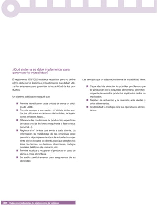 ¿Qué sistema se debe implementar para
        garantizar la trazabilidad?

        El reglamento 178/2002 establece requisitos pero no define      Las ventajas que un adecuado sistema de trazabilidad tiene:
        cómo debe ser el sistema o procedimiento que deban utili-
        zar las empresas para garantizar la trazabilidad de los pro-          Capacidad de detectar los posibles problemas que
        ductos.                                                               se produzcan en la seguridad alimentaria, delimitan-
                                                                              do perfectamente los productos implicados de los no
        Un sistema adecuado es aquél que:                                     implicados.
                                                                              Rapidez de actuación y de reacción ante alertas y
               Permite identificar en cada unidad de venta un códi-           crisis alimentarias.
               go de LOTE.                                                    Credibilidad y prestigio para los operadores alimen-
               Permite conocer el proveedor y nº de lote de los pro-          tarios.
               ductos utilizados en cada uno de los lotes, incluyen-
               do los envases, tapas…
               Diferencia las condiciones de producción específicas
               de cada uno de los lotes (maquinaria o fase crítica,
               personal…).
               Registra el nº de lote que envío a cada cliente. La
               información de trazabilidad de las empresas debe
               permitir la rápida presentación a la autoridad compe-
               tente de los listados de distribución que detallen los
               lotes, las fechas, los destinos, direcciones, códigos
               postales, teléfonos de contacto, etc.
               Permite localizar y recuperar el producto en caso de
               alerta o crisis alimentaria.
               Se audita periódicamente para asegurarnos de su
               idoneidad.




20 • Subsector industrias de elaboración de bebidas
 