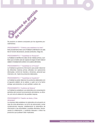 n
                      ad ió
                    id st
                 i l ge
               ab e
             az d
           tr ma
         de ste




5
     si




Se propone un sistema compuesto por los siguientes pro-
cedimientos:

PROCEDIMIENTO 1 “Criterios para establecer los lotes”.
Este procedimiento tiene como finalidad la delimitación de cada
lote en función del producto, proceso productivo, riesgo etc.

PROCEDIMIENTO 2 “ Trazabilidad en Recepción”.
La finalidad es identificar los datos de las materias primas y auxi-
liares que se reciben para ser capaces de seguir el rastro hasta el
eslabón inmediatamente anterior en la cadena alimentaria.

PROCEDIMIENTO 3 “ Trazabilidad en el Proceso”
La finalidad es generar la información para poder relacionar
las diferentes materias primas utilizadas con operaciones
efectuadas, control de mezclas y divisiones, personal que
interviene, etc. hasta los productos elaborados.

PROCEDIMIENTO 4 “ Trazabilidad en Expedición”
La finalidad es poder relacionar los productos elaborados con
el siguiente eslabón de la cadena: a quién se le ha hecho
entrega: qué productos, en qué cantidad, cuándo, etc.

PROCEDIMIENTO 5 “Auditoría del Sistema”
La finalidad es establecer una sistemática de comprobación
periódica del correcto funcionamiento del sistema, su efica-
cia, así como la detección de posibles mejoras.

PROCEDIMIENTO 6 “Gestión de Alerta y Crisis
Alimentaria”
La empresa debe establecer la sistemática de actuación en
caso de crisis alimentaria, con el fin de solucionarla o evitar
consecuencias mayores, estableciendo la sistemática de
información a las autoridades o posibles afectados, favore-
ciendo la colaboración, y pudiendo bloquear o retirar los
productos que pudiesen estar implicados.




                                                                       Subsector industrias de elaboración de bebidas • 21
 