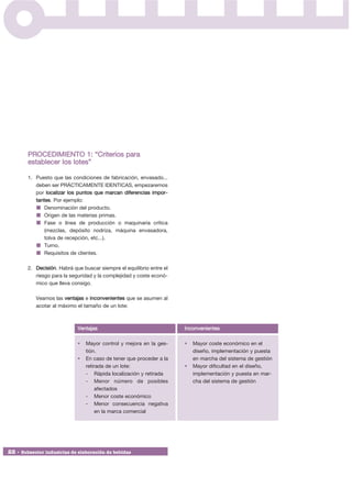 PROCEDIMIENTO 1: “Criterios para
        establecer los lotes”

        1. Puesto que las condiciones de fabricación, envasado...
           deben ser PRÁCTICAMENTE IDENTICAS, empezaremos
           por localizar los puntos que marcan diferencias impor -
           tantes. Por ejemplo:
               Denominación del producto.
               Origen de las materias primas.
               Fase o línea de producción o maquinaria crítica
               (mezclas, depósito nodriza, máquina envasadora,
               tolva de recepción, etc...).
               Turno.
               Requisitos de clientes.

        2. Decisión. Habrá que buscar siempre el equilibrio entre el
           riesgo para la seguridad y la complejidad y coste econó-
           mico que lleva consigo.

           Veamos las ventajas e inconvenientes que se asumen al
           acotar al máximo el tamaño de un lote:



                             Ventajas                                  Inconvenientes

                             •   Mayor control y mejora en la ges-     •   Mayor coste económico en el
                                 tión.                                     diseño, implementación y puesta
                             •   En caso de tener que proceder a la        en marcha del sistema de gestión
                                 retirada de un lote:                  •   Mayor dificultad en el diseño,
                                 - Rápida localización y retirada          implementación y puesta en mar-
                                 - Menor número de posibles                cha del sistema de gestión
                                      afectados
                                 - Menor coste económico
                                 - Menor consecuencia negativa
                                      en la marca comercial




22 • Subsector industrias de elaboración de bebidas
 