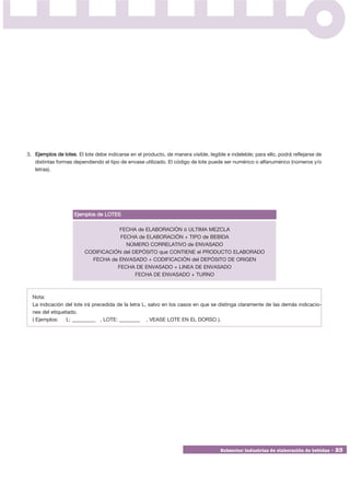 3. Ejemplos de lotes. El lote debe indicarse en el producto, de manera visible, legible e indeleble; para ello, podrá reflejarse de
   distintas formas dependiendo el tipo de envase utilizado. El código de lote puede ser numérico o alfanumérico (números y/o
   letras).




                     Ejemplos de LOTES

                                     FECHA de ELABORACIÓN ó ULTIMA MEZCLA
                                     FECHA de ELABORACIÓN + TIPO de BEBIDA
                                       NÚMERO CORRELATIVO de ENVASADO
                         CODIFICACIÓN del DEPÓSITO que CONTIENE el PRODUCTO ELABORADO
                           FECHA de ENVASADO + CODIFICACIÓN del DEPÓSITO DE ORIGEN
                                    FECHA DE ENVASADO + LINEA DE ENVASADO
                                           FECHA DE ENVASADO + TURNO



  Nota:
  La indicación del lote irá precedida de la letra L, salvo en los casos en que se distinga claramente de las demás indicacio-
  nes del etiquetado.
  ( Ejemplos:    L: _________ , LOTE: ________ , VEASE LOTE EN EL DORSO ).




                                                                                      Subsector industrias de elaboración de bebidas • 23
 