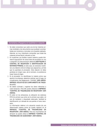 Comentarios al flujograma de trazabilidad en recepción

1. Se debe comprobar que cada una de las materias pri-
   mas recibidas y los documentos que pudiesen acompa-
   ñarles son correctos y coinciden con el pedido realizado.
   Además, es muy importante comprobar que todas las
   materias primas llevan indicado su lote.
2. En ocasiones, por facilitar nuestro sistema, puede inte-
   resar la agrupación de varios lotes de proveedor en uno
   o asignarle una denominación diferente (VER FIGURA 2:
   CONTROL DE RECEPCIÓN E IDENTIFICACIÓN DE
   MATERIAS PRIMAS), en este caso, es necesario mante-
   ner una relación entre el código que asignamos y el lote
   que ha aportado el proveedor. Esta relación no debe
   perderse en ningún caso, de lo contrario, no podríamos
   trazar hacia el origen.
3. Si el proveedor no identificase la materia prima que
   aporta a la empresa, debemos solicitar que lo haga, en
   cumplimiento del Reglamento 178/2002, (VER ANEXO.
   IMPRESO: SOLICITUD DE CUMPLIMIENTO DE TRAZA -
   BILIDAD).
4. Se deben controlar y registrar los datos referentes a
   cada recepción. Para ello puede utilizarse el IMPRESO:
   “CONTROL DE TRAZABILIDAD EN RECEPCIÓN” (VER
   ANEXO).
5. El orden en los almacenes, la utilización de sistemas
   FIFO (lo primero que entra es lo primero que sale) y el
   uso de cartelería y etiquetado adecuado, facilitará la
   identificación y/o retirada de una partida si fuera nece-
   sario.
   La información relativa a la ubicación exacta de una
   determinada materia prima se puede registrar en el
   IMPRESO: “CONTROL DE TRAZABILIDAD EN
   RECEPCIÓN”, (VER ANEXO). Para los movimientos de
   almacén se puede utilizar el IMPRESO “CONTROL DE
   TRAZABILIDAD DE ALMACENES”, (VER ANEXO).




                                                               Subsector industrias de elaboración de bebidas • 25
 
