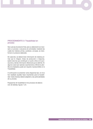 PROCEDIMIENTO 3: Trazabilidad en
proceso

Sea cual sea el producto final, para su elaboración es nece-
sario un proceso o secuencia de actividades mediante las
cuales las materias primas, auxiliares y envases, se trans-
forman en producto elaborado.

De cada lote, se deberá tener información de materias pri-
mas que lo integran, líneas de producción o máquinas,
(sobre todo las que constituyen un punto crítico en la pro-
ducción) y demás información diferencial que lo delimite. En
algunos casos (por ejemplo exportaciones a EEUU) la plan-
tilla de empleados puede ser requisito imprescindible en la
Trazabilidad.

A continuación se presentan varios diagramas tipo, en el se
han resaltado aquellas fases importantes para la trazabili-
dad. Cada empresa deberá adaptarlo a las particularidades
de su proceso.

Flujogramas de trazabilidad en los procesos de elabora-
ción de bebidas, figuras 1 a 8.




                                                               Subsector industrias de elaboración de bebidas • 29
 