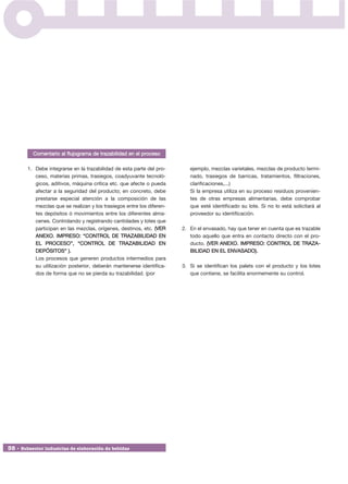 Comentario al flujograma de trazabilidad en el proceso

        1. Debe integrarse en la trazabilidad de esta parte del pro-       ejemplo, mezclas varietales, mezclas de producto termi-
           ceso, materias primas, trasiegos, coadyuvante tecnoló-          nado, trasiegos de barricas, tratamientos, filtraciones,
           gicos, aditivos, máquina crítica etc. que afecte o pueda        clarificaciones,...)
           afectar a la seguridad del producto; en concreto, debe          Si la empresa utiliza en su proceso residuos provenien-
           prestarse especial atención a la composición de las             tes de otras empresas alimentarias, debe comprobar
           mezclas que se realizan y los trasiegos entre los diferen-      que esté identificado su lote. Si no lo está solicitará al
           tes depósitos ó movimientos entre los diferentes alma-          proveedor su identificación.
           cenes. Controlando y registrando cantidades y lotes que
           participan en las mezclas, orígenes, destinos, etc. (VER     2. En el envasado, hay que tener en cuenta que es trazable
           ANEXO. IMPRESO: “CONTROL DE TRAZABILIDAD EN                     todo aquello que entra en contacto directo con el pro-
           EL PROCESO”, “CONTROL DE TRAZABILIDAD EN                        ducto. (VER ANEXO. IMPRESO: CONTROL DE TRAZA -
           DEPÓSITOS” ).                                                   BILIDAD EN EL ENVASADO).
           Los procesos que generen productos intermedios para
           su utilización posterior, deberán mantenerse identifica-     3. Si se identifican los palets con el producto y los lotes
           dos de forma que no se pierda su trazabilidad. (por             que contiene, se facilita enormemente su control.




38 • Subsector industrias de elaboración de bebidas
 