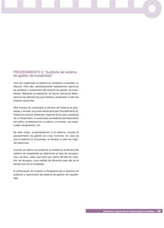 PROCEDIMIENTO 5: “Auditoría del sistema
de gestión de trazabilidad”

Una vez implantado el sistema es necesario comprobar su
eficacia. Para ello, periódicamente realizaremos ejercicios
de auditoría o autocontrol del sistema de gestión de traza-
bilidad. Mediante la realización de dichos ejercicios detec-
taremos las deficiencias que hubiese y se llevarán a cabo las
mejoras oportunas.

Otra manera de comprobar la eficacia del sistema es plan-
tearse o simular una crisis alimentaria (ver Procedimiento 6).
Podemos suponer diferentes orígenes de la crisis; presencia
de un fitosanitario no autorizado procedente del tratamiento
del cultivo, problemas con un aditivo, un envase, una inade-
cuada manipulación, etc.

De este modo, comprobaremos si el sistema, incluido el
procedimiento de gestión de crisis, funciona. En caso de
que el sistema no funcionase, se llevarán a cabo las mejo-
ras oportunas.

Cuando se realiza una auditoría, la medida de la eficacia del
sistema de trazabilidad es determinar la tasa de recupera-
ción, es decir, saber que tanto por ciento del lote en cues-
tión se recupera, cuya medida de eficiencia para ello es el
tiempo que se ha empleado.

A continuación se muestra un flujograma de un ejercicio de
auditoría o autocontrol del sistema de gestión de trazabili-
dad.




                                                                 Subsector industrias de elaboración de bebidas • 45
 