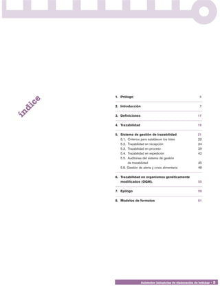 1. Prólogo                                               5
     ce




          2. Introducción                                          7
 di
ín




          3. Definiciones                                         17

          4. Trazabilidad                                         19

          5. Sistema de gestión de trazabilidad                   21
             5.1. Criterios para establecer los lotes             22
             5.2. Trazabilidad en recepción                       24
             5.3. Trazabilidad en proceso                         29
             5.4. Trazabilidad en expedición                      42
             5.5. Auditorias del sistema de gestión
                  de trazabilidad                                 45
             5.6. Gestión de alerta y crisis alimentaria          48

          6. Trazabilidad en organismos genéticamente
             modificados (OGM).                                   55

          7. Epílogo                                              59

          8. Modelos de formatos                                  61




                            Subsector industrias de elaboración de bebidas • 3
 