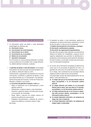 Comentario al flujograma de gestión de crisis alimentaria       2. El gabinete de alerta o crisis alimentaria, gestiona la
                                                                    recopilación de toda la información existente en función
0. La información sobre una alerta o crisis alimentaria             de tipo de alerta o crisis que se ha presentado:
   puede llegar por distintas vías:                                 1) Analisis internos/externos de productos y procesos.
   a) Información interna.                                          2) Información científicamente aceptada.
   b) Comunicación de la administración.                            3) Información de organizaciones representativas.
   c) Comunicación de un cliente                                    Para ello será necesario haber aplicado correctamente el
   d) Comunicación de un proveedor.                                 Sistema de Gestión de Trazabilidad y disponer de los
   e) Medios de comunicación.                                       registros establecidos que permitan la identificación y
   f) Asociación empresarial.                                       localización de los productos potencialmente afectados.
   En el momento en que la empresa detectase un proble-             En este momento, y si procede, se dará aviso de la situa-
   ma que pudiese ser una posible crisis o riesgo alimenta-         ción a la Autoridad Competente.
   rio, deberá estudiar la situación, evaluarla.
                                                                 3. En función de la información recopilada se determina la
1. El gabinete de alertas o crisis alimentarias, se encargará       causa que la ha provocado (el gabinete de crisis o el
   de la gestión de todo el proceso de potencial alerta o cri-      gabinete de crisis junto con la Administración), y si exis-
   sis, desde su detección hasta su cierre.                         te un riesgo, real o potencial de que provoque efectos
   Cada empresa, o agrupación de empresas en el caso de             negativos sobre la salud de los consumidores.
   micropymes, constituirá un gabinete de alertas y crisis          Las potenciales causas del desencadenamiento de una
   que estará formado por un Coordinador y los represen-            alerta o crisis alimentaria son:
   tantes de las áreas de Compras, Comercial, Producción,           a) Un riesgo real que ya ha provocado efectos sobre la
   Almacén y Calidad, si se tuvieran.                                   salud, acompañado o no de información pública
   Las funciones del gabinete de alertas o crisis son:                  sobre él.
   - Elegir un interlocutor con la Administración y otros           b) Un riesgo potencial que todavía no ha provocado
       agentes externos.                                                efectos para la salud, pero que está en el mercado,
   - Caracterizar y evaluar la alerta o crisis alimentaria.             acompañado o no de información pública sobre él.
   - Proponer y gestionar planes concretos para recupe-             c) Un riesgo potencial del que no se conoce su capaci-
       rar la situación de normalidad.                                  dad para provocar efectos, acompañado o no de
   - Dirigir, definir y ejecutar con medios internos y/o                información pública sobre él.
       externos la política de comunicación.                        d) Un simple tratamiento informativo, sin existencia de
   - Establecer procedimientos y sistemas de control y                  riesgo real, pero sí potencial.
       evaluar los objetivos y acciones a llevar a cabo.            e) Un simple tratamiento informativo, sin existencia de
   (Ver Nota).                                                          riesgos reales ni potenciales.




                                                                                 Subsector industrias de elaboración de bebidas • 49
 