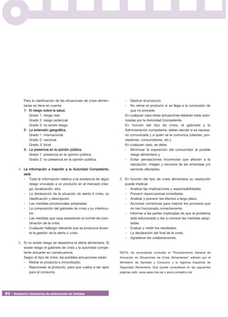 Para la clasificación de las situaciones de crisis alimen-      -   Destruir el producto.
           tarias se tiene en cuenta:                                      -   No retirar el producto si se llega a la conclusión de
           1- El riesgo sobre la salud.                                        que no procede.
               Grado 1: riesgo real.                                       En cualquier caso estas actuaciones deberán estar auto-
               Grado 2: riesgo potencial.                                  rizadas por la Autoridad Competente.
               Grado 3: no existe riesgo.                                  En función del tipo de crisis, el gabinete y la
           2- La extensión geográfica.                                     Administración competente, deben decidir si es necesa-
               Grado 1: internacional.                                     rio comunicarla y a quién se le comunica (clientes, pro-
               Grado 2: nacional.                                          veedores, consumidores, etc.).
               Grado 3: local.                                             En cualquier caso, se debe;
           3- La presencia en la opinión pública.                          - Minimizar la exposición del consumidor al posible
               Grado 1: presencia en la opinión pública.                       riesgo alimentario y
               Grado 2: no presencia en la opinión pública.                - Evitar percepciones incorrectas que afecten a la
                                                                               reputación, imagen y recursos de las empresas y/o
        4. La información a trasmitir a la Autoridad Competente,               sectores afectados.
           será:
           - Toda la información relativa a la existencia de algún      6. En función del tipo de crisis alimentaria su resolución
              riesgo vinculado a un producto en el mercado (ries-          puede implicar:
              go, localización, etc).                                      - Analizar las implicaciones y responsabilidades.
           - La declaración de la situación de alerta ó crisis, su         - Prevenir repercusiones inmediatas.
              clasificación y descripción.                                 - Analizar y prevenir los efectos a largo plazo.
           - Las medidas provisionales adoptadas.                          - Acciones correctivas para mejorar los procesos que
           - La composición del gabinete de crisis y su interlocu-            no han funcionado correctamente.
              tor.                                                         - Informar a las partes implicadas de que el problema
           - Las medidas que vaya adoptando el comité de coor-                está solucionado y dar a conocer las medidas adop-
              dinación de la crisis.                                          tadas.
           - Cualquier hallazgo relevante que se produzca duran-           - Evaluar y medir los resultados.
              te la gestión de la alerta o crisis.                         - La declaración del final de la crisis.
                                                                           - Agradecer las colaboraciones.
        5. Si no existe riesgo se desestima la alerta alimentaria. Si
           existe riesgo el gabinete de crisis y la autoridad compe-
           tente actuarán en consecuencia.                              NOTA: Se recomienda consultar el “Procedimiento General de
           Según el tipo de crisis, las posibles actuaciones serán:     Actuación en Situaciones de Crisis Alimentarias” editado por el
           - Retirar el producto e inmovilizarlo.                       Ministerio de Sanidad y Consumo y la Agencia Española de
           - Reprocesar el producto, para que vuelva a ser apto         Seguridad Alimentaria. Que puede consultarse en las siguientes
               para el consumo.                                         páginas web: www.aesa.msc.es y www.consebro.net




50 • Subsector industrias de elaboración de bebidas
 