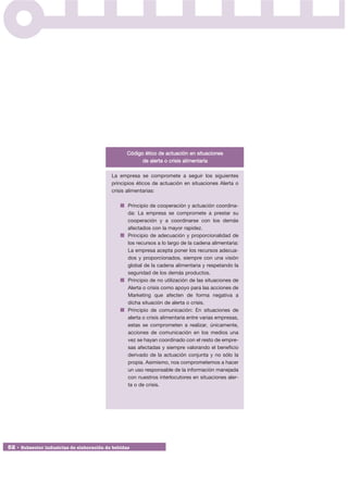 Código ético de actuación en situaciones
                                                       de alerta o crisis alimentaria

                                           La empresa se compromete a seguir los siguientes
                                           principios éticos de actuación en situaciones Alerta o
                                           crisis alimentarias:

                                                  Principio de cooperación y actuación coordina-
                                                  da: La empresa se compromete a prestar su
                                                  cooperación y a coordinarse con los demás
                                                  afectados con la mayor rapidez.
                                                  Principio de adecuación y proporcionalidad de
                                                  los recursos a lo largo de la cadena alimentaria:
                                                  La empresa acepta poner los recursos adecua-
                                                  dos y proporcionados, siempre con una visión
                                                  global de la cadena alimentaria y respetando la
                                                  seguridad de los demás productos.
                                                  Principio de no utilización de las situaciones de
                                                  Alerta o crisis como apoyo para las acciones de
                                                  Marketing que afecten de forma negativa a
                                                  dicha situación de alerta o crisis.
                                                  Principio de comunicación: En situaciones de
                                                  alerta o crisis alimentaria entre varias empresas,
                                                  estas se comprometen a realizar, únicamente,
                                                  acciones de comunicación en los medios una
                                                  vez se hayan coordinado con el resto de empre-
                                                  sas afectadas y siempre valorando el beneficio
                                                  derivado de la actuación conjunta y no sólo la
                                                  propia. Asimismo, nos comprometemos a hacer
                                                  un uso responsable de la información manejada
                                                  con nuestros interlocutores en situaciones aler-
                                                  ta o de crisis.




52 • Subsector industrias de elaboración de bebidas
 