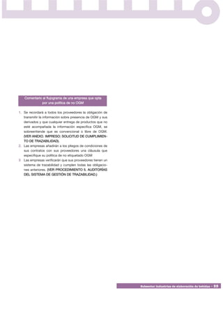 Comentario al flujograma de una empresa que opta
             por una política de no OGM

1. Se recordará a todos los proveedores la obligación de
   transmitir la información sobre presencia de OGM y sus
   derivados y que cualquier entrega de productos que no
   esté acompañada la información específica OGM, se
   sobreentiende que es convencional o libre de OGM.
   (VER ANEXO. IMPRESO: SOLICITUD DE CUMPLIMIEN -
   TO DE TRAZABILIDAD).
2. Las empresas añadirán a los pliegos de condiciones de
   sus contratos con sus proveedores una cláusula que
   especifique su política de no etiquetado OGM
3 Las empresas verificarán que sus proveedores tienen un
   sistema de trazabilidad y cumplen todas las obligacio-
   nes anteriores. (VER PROCEDIMIENTO 5. AUDITORÍAS
   DEL SISTEMA DE GESTIÓN DE TRAZABILIDAD.)




                                                            Subsector industrias de elaboración de bebidas • 55
 