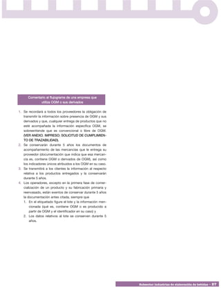 Comentario al flujograma de una empresa que
             utiliza OGM o sus derivados

1. Se recordará a todos los proveedores la obligación de
   transmitir la información sobre presencia de OGM y sus
   derivados y que, cualquier entrega de productos que no
   esté acompañada la información específica OGM, se
   sobreentiende que es convencional o libre de OGM.
   (VER ANEXO. IMPRESO: SOLICITUD DE CUMPLIMIEN -
   TO DE TRAZABILIDAD).
2. Se conservarán durante 5 años los documentos de
   acompañamiento de las mercancías que le entrega su
   proveedor (documentación que indica que esa mercan-
   cía es, contiene OGM o derivados de OGM), así como
   los indicadores únicos atribuidos a los OGM en su caso.
3. Se transmitirá a los clientes la información al respecto
   relativa a los productos entregados y la conservarán
   durante 5 años.
4. Los operadores, excepto en la primera fase de comer-
   cialización de un producto y su fabricación primaria y
   reenvasado, están exentos de conservar durante 5 años
   la documentación antes citada, siempre que
   1. En el etiquetado figure el lote y la información men-
       cionada (qué es, contiene OGM o es producido a
       partir de OGM y el identificador en su caso) y
   2. Los datos relativos al lote se conserven durante 5
       años.




                                                              Subsector industrias de elaboración de bebidas • 57
 