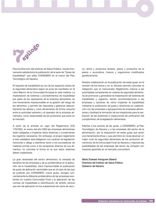 go



7
          í  lo
       ep




Para la Dirección del Instituto de Salud Pública, resulta fran-   no, leche y productos lácteos, pesca y productos de la
camente satisfactoria la publicación de la serie de “Guías de     pesca y acuicultura, huevos y organismos modificados
trazabilidad” que edita CONSEBRO en el marco del Plan             genéticamente.
Tecnológico de Navarra.
                                                                  Nuestra colaboración en la publicación de estas guías, en la
El requisito de trazabilidad es uno de los aspectos claves de     revisión de los textos y en su difusión permite concretar la
la seguridad alimentaria según se puso de manifiesto en el        obligación que el mencionado Reglamento impone a las
Libro Blanco de la Comunidad Europea en esta materia. La          autoridades competentes en materia de seguridad alimenta-
implantación de sistemas y procedimientos de trazabilidad         ria de promover y generalizar la implantación de sistemas de
por parte de los operadores de la empresa alimentaria, es         trazabilidad y registros, dando recomendaciones a las
una herramienta imprescindible en la gestión del riesgo de        empresas y sectores de cómo implantar la trazabilidad
los alimentos, y permite dar respuesta y gestionar adecua-        mediante la publicación de guías y directrices en colabora-
damente las alertas y crisis alimentarias de forma conjunta       ción con las empresas o agrupaciones de empresas alimen-
entre la autoridad sanitaria y el operador de la empresa ali-     tarias y facilitará la formación de los inspectores para la rea-
mentaria, como responsable de los productos que pone en           lización de las auditorias e inspecciones de verificación del
el mercado.                                                       cumplimiento de la legislación alimentaria.

A partir de la entrada en vigor del Reglamento (CE)               Felicitar a los autores de las guías, a CONSEBRO, al Plan
178/2002, en enero del año 2005 las empresas alimentarias         Tecnológico de Navarra y a las empresas del sector de la
están obligadas a implantar estos sistemas y cumplimentar         alimentación, por la disposición de estas guías que serán
los registros necesarios. Sin embargo, el propio reglamento       una herramienta eficaz y que permitirá sin duda alcanzar un
si bien establece esta obligación con carácter de legislación     mejor nivel de seguridad alimentaria de los productos ali-
horizontal y obliga a identificar tanto a los proveedores de      menticios de la Comunidad Foral de Navarra y mejorará las
materias primas como a los receptores directos de sus ali-        posibilidades de las empresas del sector de competir con
mentos, no concreta la forma en la que estos sistemas             mayores garantías en el mercado comunitario.
deben implantarse.

La gran diversidad del sector alimentario, la variedad de         María Soledad Aranguren Balerdi
tamaños de las empresas y de su problemática en la aplica-        Directora del Instituto de Salud Pública
ción de la trazabilidad, hace imprescindible la publicación       Gobierno de Navarra
de guías de aplicación sectoriales que en el caso de las que
se publican por CONSEBRO, nueve guías, recogen sufi-
cientemente la diferente problemática de las empresas exis-
tentes en nuestra Comunidad Foral y la aplicación de las
normas de trazabilidad e identificación de ámbito vertical
que son de aplicación en los subsectores de carne de vacu-




                                                                                  Subsector industrias de elaboración de bebidas • 59
 