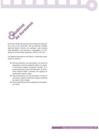 os
        rm s
          at
      fo elo
    de od




8
      m




En función del tipo de empresa, será necesaria la utilización
de un tipo ú otro de formato. (Ver los diferentes modelos
adjuntos) Dichos formatos son ejemplos, cada empresa
debe adaptarlos a sus requisitos y necesidades y/ o inte-
grarlos en otros formatos existentes, ( APPCC, ISO, etc).

Los registros generados se archivarán y conservarán según
el tipo de producto:

       Para los productos muy perecederos, con fecha de
       caducidad o consumo preferente inferior a 3 meses,
       la información debería conservarse durante los 6
       meses siguientes a la fecha de fabricación. (Si el pro-
       ducto contiene OGM ó derivados, los registros se
       conservarán durante 5 años).
       Para los productos con vida útil superior a 5 años, la
       información debería conservarse durante el periodo
       de vida útil, más 6 meses.
       Para los demás productos se aplicará la norma gene-
       ral, 5 años.




                                                                 Subsector industrias de elaboración de bebidas • 61
 