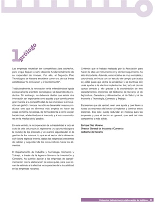 o
             og




1
         ól
    pr




Las empresas necesitan ser competitivas para sobrevivir,         Creemos que el trabajo realizado por la Asociación para
pero el que lleguen a serlo depende fundamentalmente de          hacer de ellas un instrumento útil y de fácil seguimiento, ha
su capacidad de innovar. Por ello, el Segundo Plan               sido importante. Además, esta iniciativa es muy completa y
Tecnológico de Navarra establece como una de sus líneas          coordinada; se inicia con un estudio de campo que acaba
estratégicas “la innovación y el conocimiento”.                  en estas guías que ahora se presentan y se continúa con
                                                                 unas ayudas a la efectiva implantación. Así, todo el círculo
Tradicionalmente, la innovación venía entendiéndose ligada       queda cerrado y ello gracias a la coordinación de tres
exclusivamente al ámbito tecnológico y al desarrollo de pro-     departamentos diferentes del Gobierno de Navarra: el de
ductos. Sin embargo, no debemos olvidar que existe otra          Agricultura, Ganadería y Alimentación, el de Salud y el de
innovación tan importante como aquélla y que contribuye en       Industria y Tecnología, Comercio y Trabajo.
gran manera a la competitividad de las empresas: la innova-
ción en gestión. Innovar no sólo es desarrollar nuevos pro-      Esperamos que de verdad, sean una ayuda y que lleven a
ductos sino que en términos más amplios es hacer las             todas las empresas del sector a implantar y dominar estos
cosas de forma novedosa, de forma distinta a como venían         sistemas. Eso sólo puede redundar en mejoras para las
haciéndose, adelantándose al mercado y a los consumido-          empresas y para el sector en general, que será así más
res en la medida de lo posible.                                  competitivo y más sólido.

En este sentido, la incorporación de la trazabilidad a todo el   Enrique Díaz Moreno
ciclo de vida del producto, representa una oportunidad para      Director General de Industria y Comercio
la revisión de los procesos y un avance espectacular en la       Gobierno de Navarra
gestión de los mismos, lo que en el sector de la alimenta-
ción cobra especial interés, dadas las exigencias crecientes
de calidad y seguridad de los consumidores hacia los ali-
mentos.

El Departamento de Industria y Tecnología, Comercio y
Trabajo, a través de la Agencia Navarra de Innovación y
Consebro, ha querido apoyar a las empresas de agroali-
mentación con la elaboración de estas guías, para que sir-
van de estímulo a la efectiva incorporación de la trazabilidad
en las empresas navarras.




                                                                                   Subsector industrias de elaboración de bebidas • 5
 