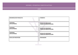 I MP R ES O. ET I QUETA S I D ENT I F I CAT I VA S .


                                               1. GENERAL




DENOMINACIÓN PRODUCTO:                                FORMATO:




CANTIDAD:                                             FECHA DE CADUCIDAD:
LOTE EXTERNO:                                         CODIGO DE IDENTIFICACIÓN:


CANTIDAD:
LOTE EXTERNO:                                         FECHA DE CADUCIDAD:
                                                      CODIGO DE IDENTIFICACIÓN:


CANTIDAD:
LOTE EXTERNO:                                         FECHA DE CADUCIDAD:
                                                      CODIGO DE IDENTIFICACIÓN:


FECHA DE RECEPCIÓN:                                   PROVEEDOR:
 
