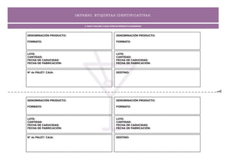 I MP R ES O. ET I QUETA S I D ENT I F I CAT I VA S .


                               2. PALET CON UNO O DOS LOTES DE PRODUCTO ELABORADO




DENOMINACIÓN PRODUCTO:                                    DENOMINACIÓN PRODUCTO:

FORMATO:                                                  FORMATO:



LOTE:                                                     LOTE:
CANTIDAD:                                                 CANTIDAD:
FECHA DE CADUCIDAD:                                       FECHA DE CADUCIDAD:
FECHA DE FABRICACIÓN:                                     FECHA DE FABRICACIÓN:


Nº de PALET/ CAJA:                                        DESTINO:




DENOMINACIÓN PRODUCTO:                                    DENOMINACIÓN PRODUCTO:

FORMATO:                                                  FORMATO:



LOTE:                                                     LOTE:
CANTIDAD:                                                 CANTIDAD:
FECHA DE CADUCIDAD:                                       FECHA DE CADUCIDAD:
FECHA DE FABRICACIÓN:                                     FECHA DE FABRICACIÓN:


Nº de PALET/ CAJA:                                        DESTINO:
 