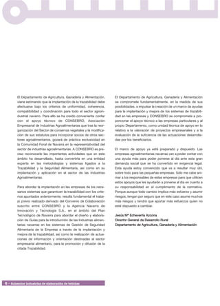 El Departamento de Agricultura, Ganadería y Alimentación,       El Departamento de Agricultura, Ganadería y Alimentación
        viene estimando que la implantación de la trazabilidad debe     se compromete fundamentalmente, en la medida de sus
        efectuarse bajo los criterios de uniformidad, coherencia,       posibilidades, a impulsar la creación de un marco de ayudas
        compatibilidad y coordinación para todo el sector agroin-       para la implantación y mejora de los sistemas de trazabili-
        dustrial navarro. Para ello se ha creído conveniente contar     dad en las empresas y CONSEBRO se compromete a pro-
        con el apoyo técnico de CONSEBRO, Asociación                    porcionar el apoyo técnico a las empresas particulares y al
        Empresarial de Industrias Agroalimentarias que tras la reor-    propio Departamento, como unidad técnica de apoyo en lo
        ganización del Sector de conservas vegetales y la modifica-     relativo a la valoración de proyectos empresariales y a la
        ción de sus estatutos para incorporar socios de otros sec-      evaluación de la suficiencia de las actuaciones desarrolla-
        tores agroalimentarios, gozará de práctica exclusividad en      das por los beneficiarios.
        la Comunidad Foral de Navarra en la representatividad del
        sector de industrias agroalimentarias. A CONSEBRO es pre-       El marco de apoyo ya está preparado y dispuesto. Las
        ciso reconocerle las importantes actividades que en este        empresas agroalimentarias navarras van a poder contar con
        ámbito ha desarrollado, hasta convertirla en una entidad        una ayuda más para poder ponerse al día ante esta gran
        experta en las metodologías y sistemas ligados a la             demanda social que se ha convertido en exigencia legal.
        Trazabilidad y la Seguridad Alimentaría, así como en su         Esta ayuda estoy convencido que va a resultar muy útil,
        implantación y aplicación en el sector de las Industrias        sobre todo para las pequeñas empresas. Sólo me cabe ani-
        Agroalimentarias.                                               mar a los responsables de estas empresas para que utilicen
                                                                        estos apoyos que les ayudarán a ponerse al día en cuanto a
        Para abordar la implantación en las empresas de los nece-       su responsabilidad en el cumplimiento de la normativa.
        sarios sistemas que garanticen la trazabilidad con los crite-   Porque aunque todo cambio implica más esfuerzo y asumir
        rios apuntados anteriormente, resulta fundamental el traba-     riesgos, tengan por seguro que en este caso asume muchos
        jo previo realizado derivado del Convenio de Colaboración       más riesgos y tendrá que aportar más esfuerzos quien no
        suscrito entre CONSEBRO y la Agencia Navarra de                 esté dispuesto a cambiar.
        Innovación y Tecnología S.A., en el ámbito del Plan
        Tecnológico de Navarra para abordar el diseño y elabora-        Jesús Mª Echeverría Azcona
        ción de Guías para la introducción de las Industrias alimen-    Director General de Desarrollo Rural
        tarías navarras en los sistemas de Gestión de Seguridad         Departamento de Agricultura, Ganadería y Alimentación
        Alimentaría de la Empresa a través de la implantación y
        mejora de la trazabilidad, así como la realización de actua-
        ciones de información y orientación destinadas al sector
        empresarial alimentario, para la promoción y difusión de la
        citada Trazabilidad.




6 • Subsector industrias de elaboración de bebidas
 
