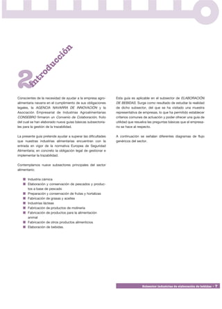 i      ón
                  cc
                du



2
             o
          tr
      in




Conscientes de la necesidad de ayudar a la empresa agro-      Esta guía es aplicable en el subsector de ELABORACIÓN
alimentaria navarra en el cumplimiento de sus obligaciones    DE BEBIDAS. Surge como resultado de estudiar la realidad
legales, la AGENCIA NAVARRA DE INNOVACIÓN y la                de dicho subsector, del que se ha visitado una muestra
Asociación Empresarial de Industrias Agroalimentarias         representativa de empresas, lo que ha permitido establecer
CONSEBRO firmaron un Convenio de Colaboración, fruto          criterios comunes de actuación y poder ofrecer una guía de
del cual se han elaborado nueve guías básicas subsectoria-    utilidad que resuelva las preguntas básicas que el empresa-
les para la gestión de la trazabilidad.                       rio se hace al respecto.

La presente guía pretende ayudar a superar las dificultades   A continuación se señalan diferentes diagramas de flujo
que nuestras industrias alimentarias encuentran con la        genéricos del sector.
entrada en vigor de la normativa Europea de Seguridad
Alimentaria; en concreto la obligación legal de gestionar e
implementar la trazabilidad.

Contemplamos nueve subsectores principales del sector
alimentario;

      Industria cárnica
      Elaboración y conservación de pescados y produc-
      tos a base de pescado
      Preparación y conservación de frutas y hortalizas
      Fabricación de grasas y aceites
      Industrias lácteas
      Fabricación de productos de molinería
      Fabricación de productos para la alimentación
      animal
      Fabricación de otros productos alimenticios
      Elaboración de bebidas.




                                                                               Subsector industrias de elaboración de bebidas • 7
 