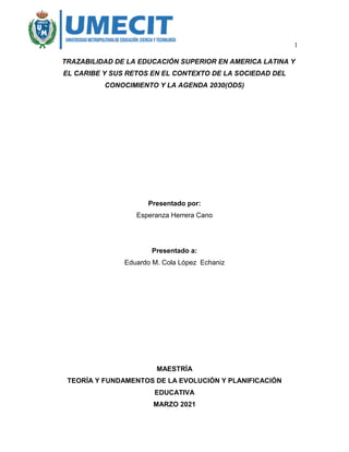 1
TRAZABILIDAD DE LA EDUCACIÓN SUPERIOR EN AMERICA LATINA Y
EL CARIBE Y SUS RETOS EN EL CONTEXTO DE LA SOCIEDAD DEL
CONOCIMIENTO Y LA AGENDA 2030(ODS)
Presentado por:
Esperanza Herrera Cano
Presentado a:
Eduardo M. Cola López Echaniz
MAESTRÍA
TEORÍA Y FUNDAMENTOS DE LA EVOLUCIÓN Y PLANIFICACIÓN
EDUCATIVA
MARZO 2021
 