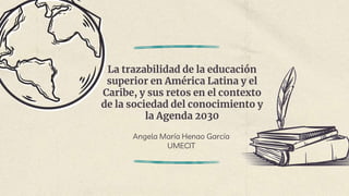 La trazabilidad de la educación
superior en América Latina y el
Caribe, y sus retos en el contexto
de la sociedad del conocimiento y
la Agenda 2030
Angela María Henao García
UMECIT
 