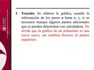 f.	Trazado. Se elabora la gráfica, usando la información de los pasos a hasta e, y, si es necesario marque algunos puntos adicionales que se pueden determinar con calculadora. No olvide que la gráfica de un polinomio es una curva suave, sin cambios bruscos ni puntos angulosos.