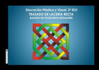 Educación Plástica y Visual. 3º ESO
TRAZADO DE LACERÍA RECTA
BASADO EN POLÍGONOS REGULARES
 