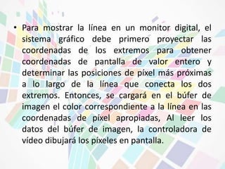 • Para mostrar la línea en un monitor digital, el 
sistema gráfico debe primero proyectar las 
coordenadas de los extremos para obtener 
coordenadas de pantalla de valor entero y 
determinar las posiciones de píxel más próximas 
a lo largo de la línea que conecta los dos 
extremos. Entonces, se cargará en el búfer de 
imagen el color correspondiente a la línea en las 
coordenadas de píxel apropiadas, Al leer los 
datos del búfer de imagen, la controladora de 
vídeo dibujará los píxeles en pantalla. 
 