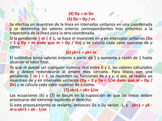(4) Dy = m Dx 
(5) Dx = Dy / m 
Se efectúa un muestreo de la línea en intervalos unitarios en una coordenada 
y se determina los valores enteros correspondientes mas próximos a la 
trayectoria de la línea para la otra coordenada. 
Si la pendiente | m | £ 1, se hace el muestreo en x en intervalos unitarios (Dx 
= 1 y Dy = m dado que m = Dy / Dx) y se calcula cada valor sucesivo de y 
como: 
(6) yk+1 = yk+ m 
El subíndice toma valores enteros a partir de 1 y aumenta a razón de 1 hasta 
alcanzar el valor final. 
Ya que m puede ser cualquier numero real entre 0 y 1, los valores calculados 
de y deben redondearse al entero mas cercano. Para líneas con una 
pendiente | m | > 1, se revierten las funciones de x y y, o sea, se realiza un 
muestreo de y en intervalos unitarios (Dy = 1 y Dx = 1/m dado que m = Dy / 
Dx) y se calcula cada valor sucesivo de x como: 
(7) xk+1 = xk+ 1/m 
Las ecuaciones (6) y (7) se basan en la suposición de que las líneas deben 
procesarse del extremo izquierdo al derecho. 
Si este procesamiento se revierte, entonces Dx o Dy serian -1, y yk+1 = yk - 
m o xk+1 = xk - 1/m 
 