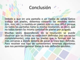 Conclusión 
Debido a que en una pantalla o un medio de salida óptico 
trabaja con pixeles, debemos convertir las medidas reales 
(cm, mm, etc.) a medida en pixeles esto es muy difícil porque 
no todas las pantallas tiene la misma resolución, es decir, que 
no todas tienen las misma cantidad de pixeles por pulgada. 
Muchas veces dependiendo de la resolución se puede 
observar que las líneas no están bien definidas (no son rectas 
completamente), sino que los pixeles que la forman son las 
más cercanas a donde debería de pasar la línea bien definida. 
Para resolver ese tipo de convenientes tenemos algoritmos 
que nos permiten generar líneas lo más definidas posibles. 

