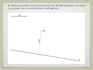 8. Dibuja las posibles circunferencias de radio 25 mm tangentes a la recta r
y que pasen por el punto A situado a 40 mm de r.
r=25

d=40

A

r

 