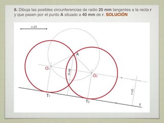8. Dibuja las posibles circunferencias de radio 25 mm tangentes a la recta r
y que pasen por el punto A situado a 40 mm de r. SOLUCIÓN
r=25

O2

r=25

=

O1

d=40

A

T2

=

T1

r

 