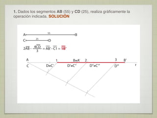 1. Dados los segmentos AB (55) y CD (25), realiza gráﬁcamente la
operación indicada. SOLUCIÓN

55

A
25

C

B

D

2AB - 4CD = AB’ - C1 = 1B’
3
A
C

1
D≡C’

B≡A’
D’≡C‘’

3

2
D’’≡C‘’’

D’’’

B’
r

 