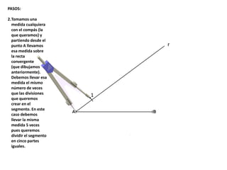 1
r
PASOS:
2.Tomamos una
medida cualquiera
con el compás (la
que queramos) y
partiendo desde el
punto A llevamos
esa medida sobre
la recta
convergente
(que dibujamos
anteriormente).
Debemos llevar esa
medida el mismo
número de veces
que las divisiones
que queremos
crear en el
segmento. En este
caso debemos
llevar la misma
medida 5 veces
pues queremos
dividir el segmento
en cinco partes
iguales.
 