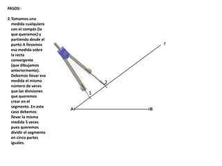 1
2
r
PASOS:
2.Tomamos una
medida cualquiera
con el compás (la
que queramos) y
partiendo desde el
punto A llevamos
esa medida sobre
la recta
convergente
(que dibujamos
anteriormente).
Debemos llevar esa
medida el mismo
número de veces
que las divisiones
que queremos
crear en el
segmento. En este
caso debemos
llevar la misma
medida 5 veces
pues queremos
dividir el segmento
en cinco partes
iguales.
 