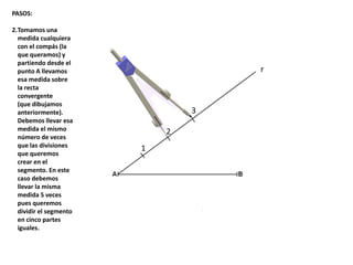 1
2
3
r
PASOS:
2.Tomamos una
medida cualquiera
con el compás (la
que queramos) y
partiendo desde el
punto A llevamos
esa medida sobre
la recta
convergente
(que dibujamos
anteriormente).
Debemos llevar esa
medida el mismo
número de veces
que las divisiones
que queremos
crear en el
segmento. En este
caso debemos
llevar la misma
medida 5 veces
pues queremos
dividir el segmento
en cinco partes
iguales.
 