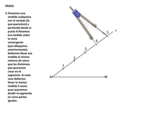 r
1
2
3
4
5
PASOS:
2.Tomamos una
medida cualquiera
con el compás (la
que queramos) y
partiendo desde el
punto A llevamos
esa medida sobre
la recta
convergente
(que dibujamos
anteriormente).
Debemos llevar esa
medida el mismo
número de veces
que las divisiones
que queremos
crear en el
segmento. En este
caso debemos
llevar la misma
medida 5 veces
pues queremos
dividir el segmento
en cinco partes
iguales.
 