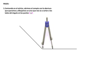 PASOS:
1.Centrando en el vértice, abrimos el compás con la abertura
que queramos y dibujamos un arco que nos va a cortar a los
lados del ángulo en los puntos 1 y 2
 