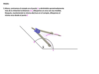 PASOS:
2.Ahora, centramos el compás en el punto 1 y abriéndolo aproximadamente
más de la mitad de la distancia 1-2, dibujamos un arco con esa medida.
Después, manteniendo la misma abertura en el compás, dibujamos el
mismo arco desde el punto 2
 