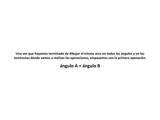 ángulo A + ángulo B
Una vez que hayamos terminado de dibujar el mismo arco en todos los ángulos y en las
semirectas donde vamos a realizar las operaciones, empezamos con la primera operación:
 