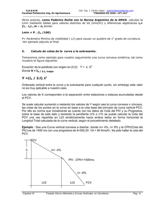 U.A.G.R.M Cat: Ing. J. Carlos López juancarlopeza@gmai.com
Facultad Politécnica-Ing. En Agrimensura “TRAZADO DE VIAS– CIT 222”
__________________________________________________________________________________
Capitulo VI Trazado Vial en Altimetria y Curvas Verticales en Carreteras Pag. 16
Otros autores, como Federico Ruhle con la Norma Argentina de la DNVA. calculan la
Lmin mediante tablas para valores distintos de Vd (kms/hr) y diferencias algebraicas io=
(i1 – i2) = m – n, donde:
Lmin = P . (io /100)
P= Parámetro Minimo de visibilidad ( L/i) para causar un quiebre de 1o
grado de curvatura.
Ver ejemplo adjunto al final.
5. Calculo de cotas de la curva y la subrasante.
Tomaremos como ejemplo para nuestro seguimiento una curva convexa simétrica, tal como
muestra la figura siguiente:
Ecuación de la parábola con origen en (0,0); Y = k. X2
Donde K = io / 2.L, luego:
Y =(io / 2.l). X2
Ordenada vertical entre la curva y la subrasante para cualquier punto, sin embargo este valor
no es muy aplicable a nuestro caso.
Los valores de X corresponden a la separación entre estaciones o estacas acumuladas desde
el PCV.
Se suele calcular sumando o restando los valores de Y según sea la curva convexa o cóncava,
las cotas de los puntos en la curva en base a la cota base del principio de curva vertical PCV.
Por ello es norma que inicialmente se cuente con los datos de Cota del PIV y su Progresiva,
sobre la base de este dato y teniendo la pendiente m% o i1% se puede calcular la Cota del
PCV una vez repartida en Lt/2 simétricamente hacia ambos lados en forma horizontal la
Longitud Total calculada de la curva vertical, según el procedimiento detallado.
Ejemplo : Sea una Curva vertical convexa a diseñar, donde m= 4%, n= 8% y la CPIV(Cota del
PIV) es de 1400 ms con una progresiva de 8+500.20. Vd = 80 Kms/hr. Se pide hallar la cota del
PCV.
PCV
h m= -4%
PIV , CPIV=1400ms.
n= -8%
Lt/2 Lt/2 FCV
 