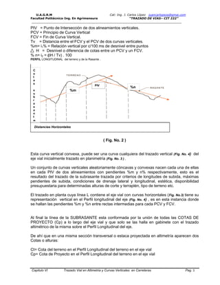 U.A.G.R.M Cat: Ing. J. Carlos López juancarlopeza@gmai.com
Facultad Politécnica-Ing. En Agrimensura “TRAZADO DE VIAS– CIT 222”
__________________________________________________________________________________
Capitulo VI Trazado Vial en Altimetria y Curvas Verticales en Carreteras Pag. 3
PIV = Punto de Intersección de dos alineamientos verticales.
PCV = Principio de Curva Vertical
FCV = Fin de Curva Vertical.
Tv = Distancia entre el FCV y el PCV de dos curvas verticales.
%m= i1% = Relación vertical por c/100 ms de desnivel entre puntos
H = Desnivel o diferencia de cotas entre un PCV y un FCV.
% n= i2 = ( H / Tv) . 100
PERFIL LONGITUDINAL del terreno y de la Rasante .
Distancias Horizontales
( Fig. No. 2 )
Esta curva vertical convexa, puede ser una curva cualquiera del trazado vertical (Fig. No. 4) del
eje vial inicialmente trazado en planimetría (Fig. No. 3 ) ,
Un conjunto de curvas verticales aleatoriamente cóncavas y convexas nacen cada una de ellas
en cada PIV de dos alineamientos con pendientes %m y n% respectivamente, esto es el
resultado del trazado de la subrasante trazada por criterios de longitudes de subida, máximas
pendientes de subida, condiciones de drenaje lateral y longitudinal, estética, disponibilidad
presupuestaria para determinadas alturas de corte y terraplén, tipo de terreno etc.
El trazado en planta cuya línea L contiene el eje vial con curvas horizontales (Fig. No.3) tiene su
representación vertical en el Perfil longitudinal del eje (Fig. No. 4) , es en esta instancia donde
se hallan las pendientes %m y %n entre rectas intermedias para cada PCV y FCV.
Al final la línea de la SUBRASANTE esta conformada por la unión de todas las COTAS DE
PROYECTO (Cp) a lo largo del eje vial y que solo se las halla en gabinete con el trazado
altimétrico de la misma sobre el Perfil Longitudinal del eje.
De ahí que en una misma sección transversal o estaca proyectada en altimetría aparecen dos
Cotas o alturas:
Ct= Cota del terreno en el Perfil Longitudinal del terreno en el eje vial
Cp= Cota de Proyecto en el Perfil Longitudinal del terreno en el eje vial
%m
%n
PIV
C
o
t
a
s
s
u
b
r
a
s
a
n
t
e
 