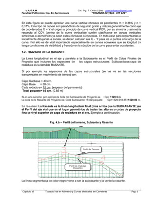 U.A.G.R.M Cat: Ing. J. Carlos López juancarlopeza@gmai.com
Facultad Politécnica-Ing. En Agrimensura “TRAZADO DE VIAS– CIT 222”
__________________________________________________________________________________
Capitulo VI Trazado Vial en Altimetria y Curvas Verticales en Carreteras Pag. 5
En esta figura se puede apreciar una curva vertical cóncava de pendientes m = 0,36% y n =
0,37%. Este tipo de curvas son parabólicas de segundo grado y utilizan generalmente como eje
de coordenadas X – Y el origen o principio de curva vertical PCV, por su simetría o asimetría
respecto al CCV (centro de la curva vertical)se suelen clasificarse en curvas verticales
simétricas o asimétricas ya sean estas cóncavas o convexas. En todo caso para replantearlas e
inicialmente dibujarlas a escala, se deben calcular sus X - Y para los n puntos a lo largo de la
curva. Por ello es de vital importancia especialmente en curvas convexas que su longitud Lv
tenga condiciones de visibilidad y frenado en la cúspide de la curva para evitar accidentes.
1.2.-TRAZADO DE LA RASANTE
La Linea longitudinal en el eje y paralela a la Subrasante es el Perfil de Cotas Finales de
Proyecto que incluyen los espesores de las capas estructurales: Subbase,base,capa de
rodadura es la llamada RASANTE.
Si por ejemplo los espesores de las capas estructurales (se las ve en las secciones
transversales en movimiento de tierras) son:
Capa Subbase = 40 cm.
Capa Base = 30 cm.
Cada rodadura= 15 cm. (espesor del pavimento)
Total paquete= 85 cm. (0.85 m)
Si en una sección, por ejemplo la Cota de Subrasante de Proyecto es : Cp= 1520.5 m.
La cota de la Rasante de Proyecto es: Cota Subrasante +Total paquete Cp=1520.5+0.85=1520.90 m.
En resumen: La Rasante es la línea longitudinal final (más arriba que la SUBRASANTE )en
el Perfil del eje vial que es el lugar geométrico de todas las alturas o cotas de proyecto
final a nivel superior de capa de rodadura en el eje. Ejemplo a continuación.
Fig. 4.b – Perfil del terreno, Subrante y Rasante
La línea segmentada de color negro viene a ser la subrasante y la verde la rasante.
 