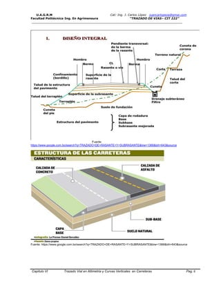 U.A.G.R.M Cat: Ing. J. Carlos López juancarlopeza@gmai.com
Facultad Politécnica-Ing. En Agrimensura “TRAZADO DE VIAS– CIT 222”
__________________________________________________________________________________
Capitulo VI Trazado Vial en Altimetria y Curvas Verticales en Carreteras Pag. 6
Fuente:
https://www.google.com.bo/search?q=TRAZADO+DE+RASANTE+Y+SUBRASANTE&biw=1366&bih=643&source
Fuente: https://www.google.com.bo/search?q=TRAZADO+DE+RASANTE+Y+SUBRASANTE&biw=1366&bih=643&source
 